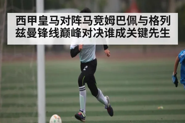 西甲皇马对阵马竞姆巴佩与格列兹曼锋线巅峰对决谁成关键先生