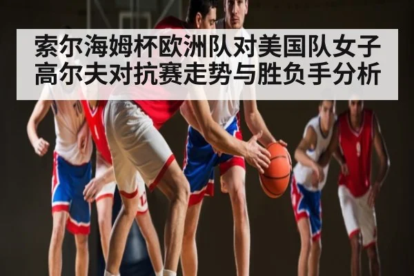 索尔海姆杯欧洲队对美国队女子高尔夫对抗赛走势与胜负手分析