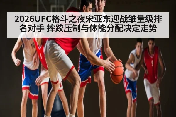 2026UFC格斗之夜宋亚东迎战雏量级排名对手 摔跤压制与体能分配决定走势